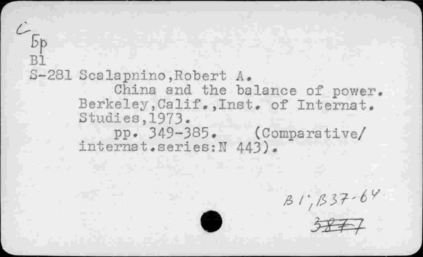 ﻿%
Bl
S-281 Scalapnino»Robert A.
China and the balance of power. Berkeley,Calif.,Inst, of Internat. Studies,1973«
pp* 349-335. (Comparative/ internat.series :N 443).
